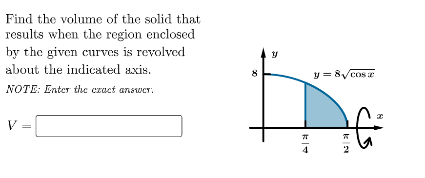 Find the volume of the solid that
results when the region enclosed
by the given curves is revolved
about the indicated axis.
8
y = 8/cos x
NOTE: Enter the exact answer.
V =
4
