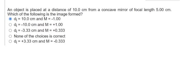 An object is placed at a distance of 10.0 cm from a concave mirror of focal length 5.00 cm.
Which of the following is the image formed?
dj = 10.0 cm and M = -1.00
dj = -10.0 cm and M = +1.00
dj = -3.33 cm and M = +0.333
None of the choices is correct
O dj = +3.33 cm and M = -0.333
