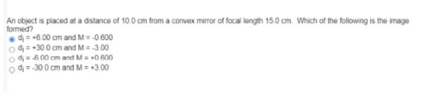 An object is placed at a distance of 10.0 cm from a convex mirror of focal length 15.0 cm. Which of the following is the image
formed?
• dị = +6.00 cm and M = -0.600
o d = +30 0 cm and M = -300
o d=6 00 cm and M= +0 600
o di = 30.0 cm and M = +3 00
