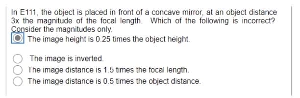 In E111, the object is placed in front of a concave mirror, at an object distance
3x the magnitude of the focal length. Which of the following is incorrect?
Consider the magnitudes only.
The image height is 0.25 times the object height.
The image is inverted.
The image distance is 1.5 times the focal length.
The image distance is 0.5 times the object distance.
