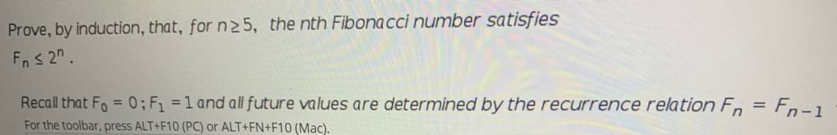 Prove, by induction, that, for n2 5, the nth Fibonacci number satisfies
Fn s 2".
Recall that Fo = 0; F =1 and all future values are determined by the recurrence relation F, = Fn-1
%3D
For the toolbar, press ALT+F10 (PC) or ALT+FN+F10 (Mac).
