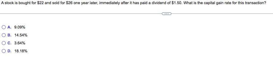 A stock is bought for $22 and sold for $26 one year later, immediately after it has paid a dividend of $1.50. What is the capital gain rate for this transaction?
OA. 9.09%
B. 14.54%
OC. 3.64%
O D. 18.18%