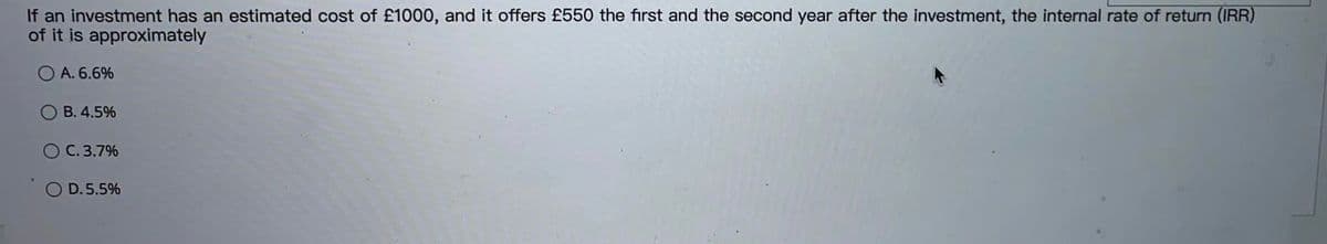 If an investment has an estimated cost of £1000, and it offers £550 the first and the second year after the investment, the internal rate of return (IRR)
of it is approximately
A. 6.6%
B. 4.5%
C. 3.7%
O D.5.5%
