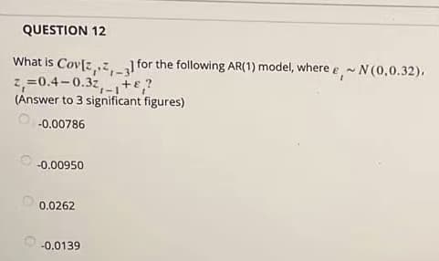 QUESTION 12
What is Cov[z,z, for the following AR(1) model, where e- N (0,0.32),
2,=0.4-0.3z,-1te,?
(Answer to 3 significant figures)
-3
-0.00786
-0.00950
0.0262
-0.0139
