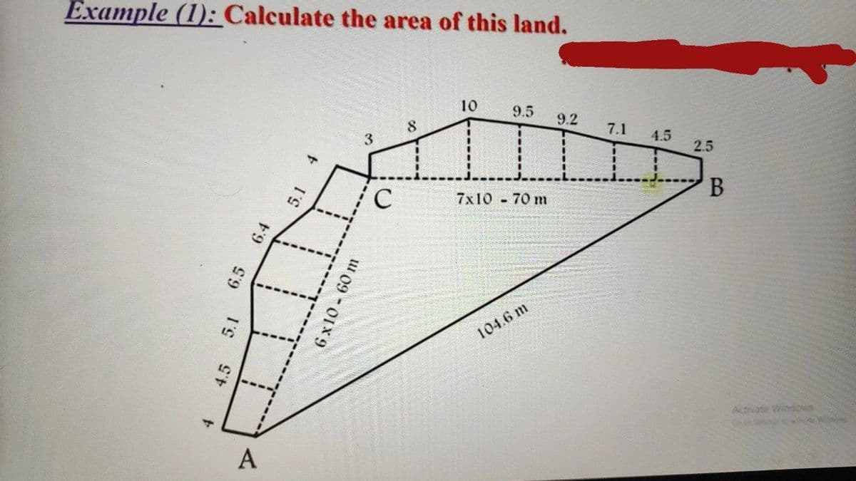 Example (1): Calculate the area of this land.
10
9.5 9.2
8
3
7x10 - 70 m
4
4.5 5.1
6.4
5.1
6x10-60 m
6.5
A
F
C
104.6 m
7.1
4.5
2.5
B
Activate Windows
Sey