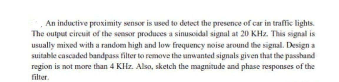 An inductive proximity sensor is used to detect the presence of car in traffic lights.
The output circuit of the sensor produces a sinusoidal signal at 20 KHz. This signal is
usually mixed with a random high and low frequency noise around the signal. Design a
suitable cascaded bandpass filter to remove the unwanted signals given that the passband
region is not more than 4 KHz. Also, sketch the magnitude and phase responses of the
filter.