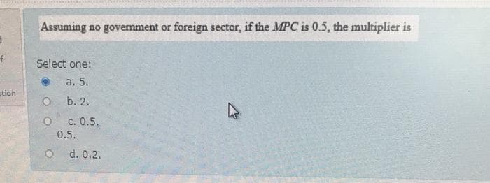 Assuming no govemment or foreign sector, if the MPC is 0.5, the multiplier is
Select one:
a. 5.
stion
O b. 2.
c. 0.5.
0.5.
d. 0.2.
