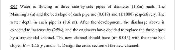 01) Water is flowing in three side-by-side pipes of diameter (1.8m) each. The
Manning's (n) and the bed slope of each pipe are (0.017) and (1:1000) respectively. The
water depth in each pipe is (1.6 m). After the development, the discharge above is
expected to increase by (25%), and the engineers have decided to replace the three pipes
by a trapezoidal channel. The new channel should have (n= 0,013) with the same bed
slope , B = 1.15 y, and z=1. Design the cross section of the new channel.
