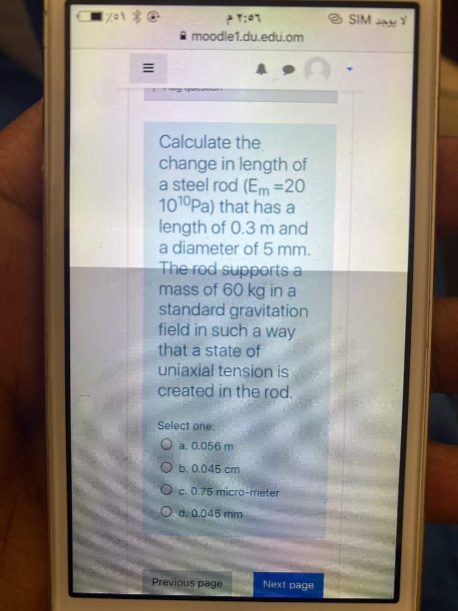 eSIM
moodle1.du.edu.om
Calculate the
change in length of
a steel rod (Em =20
1010Pa) that has a
length of 0.3 m and
a diameter of 5 mm.
The rod supports a
mass of 60 kg in a
standard gravitation
field in such a way
that a state of
uniaxial tension is
created in the rod.
Select one:
O a. 0.056m
O b. 0.045 cm
c. 0.75 micro-meter
O d. 0.045 mm
Previous page
Next page
II
