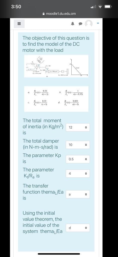 3:50
A moodle1.du.edu.om
The objective of this question is
to find the model of the DC
motor with the load
0) s+1)
EEs+033)
0- 0.33
6 (s 1)
0 0.033
s(s+ 1)
d.
The total moment
of inertia (in Kg/m2) 12
is
The total damper
(in N-m-s/rad) is
10
The parameter Kp
0.5
is
The parameter
K/Ra is
4
The transfer
function thema /Ea
a
is
Using the initial
value theorem, the
initial value of the
d
system themaJEa
