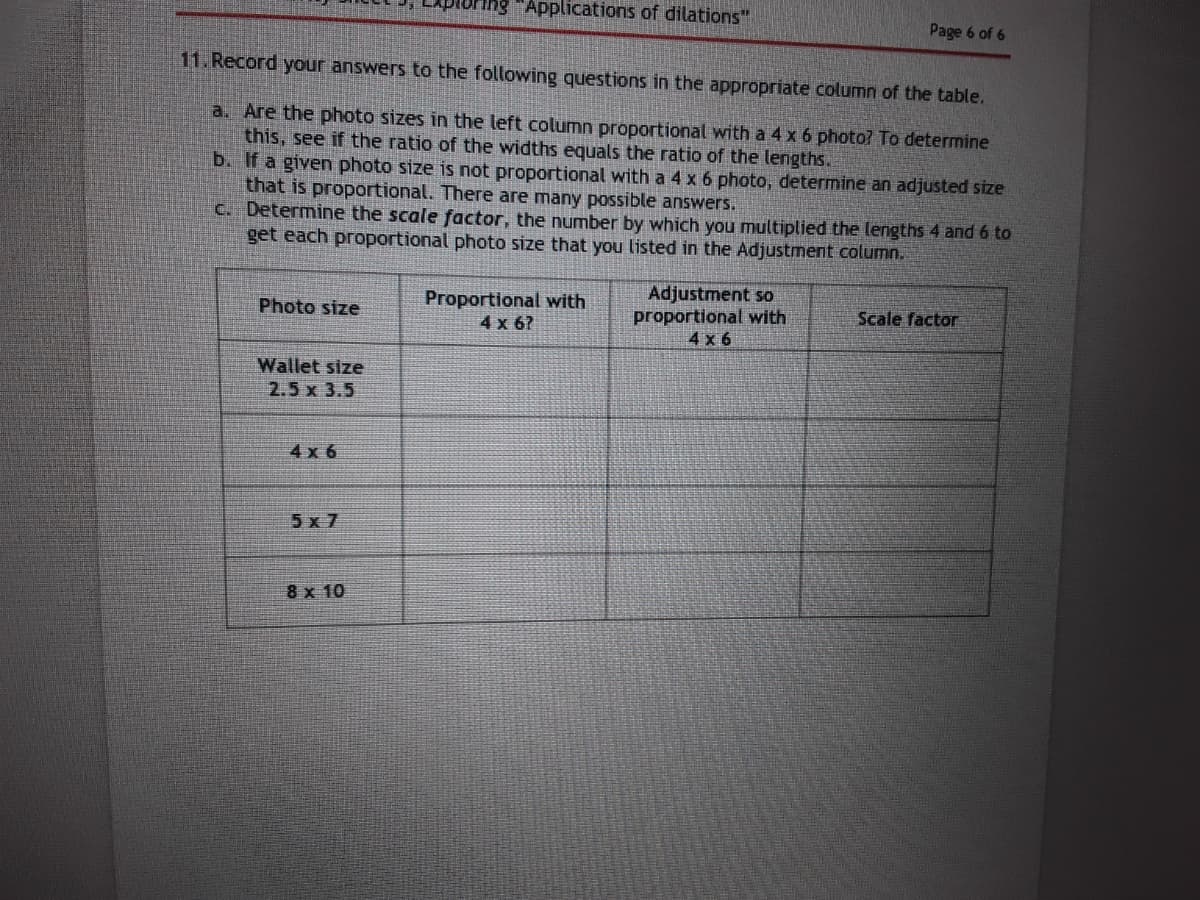 ing "Applications of dilations"
Page 6 of 6
11. Record your answers to the following questions in the appropriate column of the table.
a. Are the photo sizes in the left column proportional with a 4 x 6 photo? To determine
this, see if the ratio of the widths equals the ratio of the lengths.
b. If a given photo size is not proportional with a 4 x 6 photo, determine an adjusted size
that is proportional. There are many possible answers.
C. Determine the scale factor, the number by which you multiplied the lengths 4 and 6 to
get each proportional photo size that you listed in the Adjustment column.
Proportional with
4x 6?
Adjustment so
proportional with
4x 6
Photo size
Scale factor
Wallet size
2.5 x 3.5
4 x 6
5x 7
8 x 10
