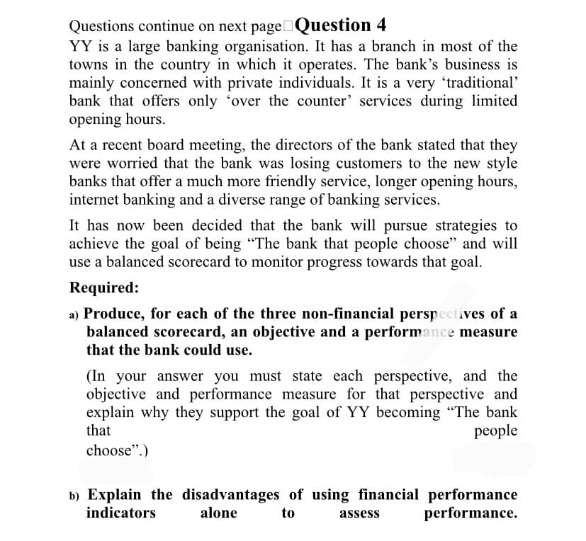 Questions continue on next page Question 4
YY is a large banking organisation. It has a branch in most of the
towns in the country in which it operates. The bank's business is
mainly concerned with private individuals. It is a very 'traditional'
bank that offers only 'over the counter' services during limited
opening hours.
At a recent board meeting, the directors of the bank stated that they
were worried that the bank was losing customers to the new style
banks that offer a much more friendly service, longer opening hours,
internet banking and a diverse range of banking services.
It has now been decided that the bank will pursue strategies to
achieve the goal of being "The bank that people choose" and will
use a balanced scorecard to monitor progress towards that goal.
Required:
a) Produce, for each of the three non-financial perspectives of a
balanced scorecard, an objective and a performance measure
that the bank could use.
(In your answer you must state each perspective, and the
objective and performance measure for that perspective and
explain why they support the goal of YY becoming "The bank
that
people
choose".)
b) Explain the disadvantages of using financial performance
indicators alone
to
performance.
assess