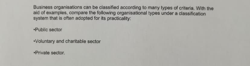 Business organisations can be classified according to many types of criteria. With the
aid of examples, compare the following organisational types under a classification
system that is often adopted for its practicality:
Public sector
Voluntary and charitable sector
Private sector.