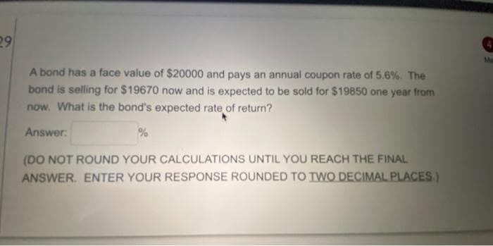 29
Ma
A bond has a face value of $20000 and pays an annual coupon rate of 5.6%. The
bond is selling for $19670 now and is expected to be sold for $19850 one year from
now. What is the bond's expected rate of return?
Answer:
(DO NOT ROUND YOUR CALCULATIONS UNTIL YOU REACH THE FINAL
ANSWER. ENTER YOUR RESPONSE ROUNDED TO TWO DECIMAL PLACES.)
