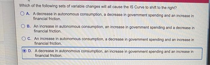 Which of the following sets of variable changes will all cause the IS Curve to shift to the right?
A. A decrease in autonomous consumption, a decrease in government spending and an increase in
financial friction.
B. An increase in autonomous consumption, an increase in government spending and a decrease in
financial friction.
OC. An increase in autonomous consumption, a decrease in government spending and an increase in
financial friction.
D. A decrease in autonomous consumption, an increase in government spending and an increase in
financial friction.
