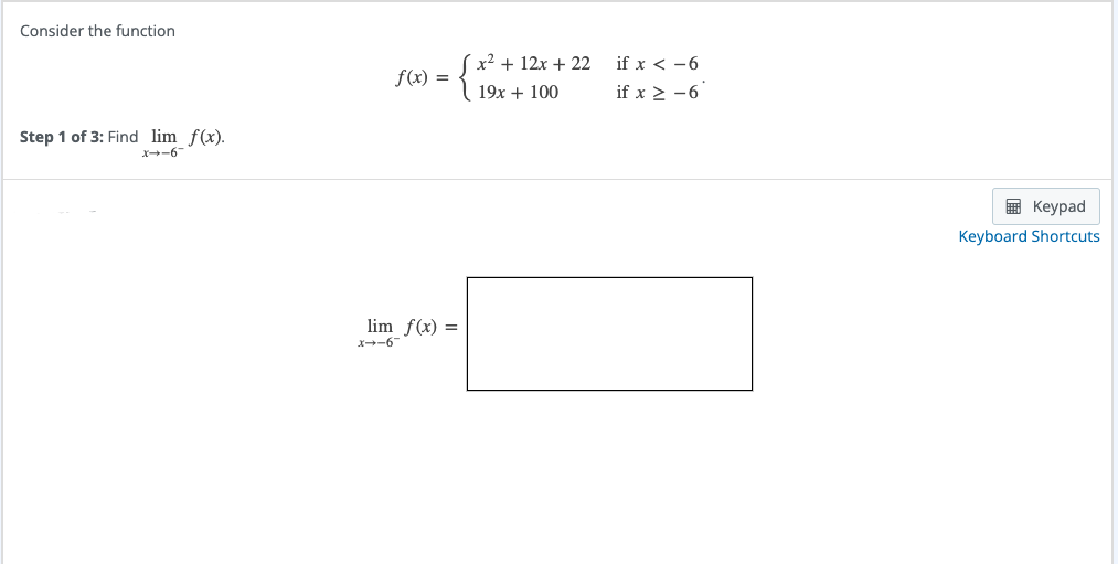 Consider the function
Step 1 of 3: Find lim f(x).
-9-+x
f(x) =
lim f(x) =
{}}
_9-+x
x² + 12x + 22
19x + 100
if x < -6
if x ≥ −6
Keypad
Keyboard Shortcuts