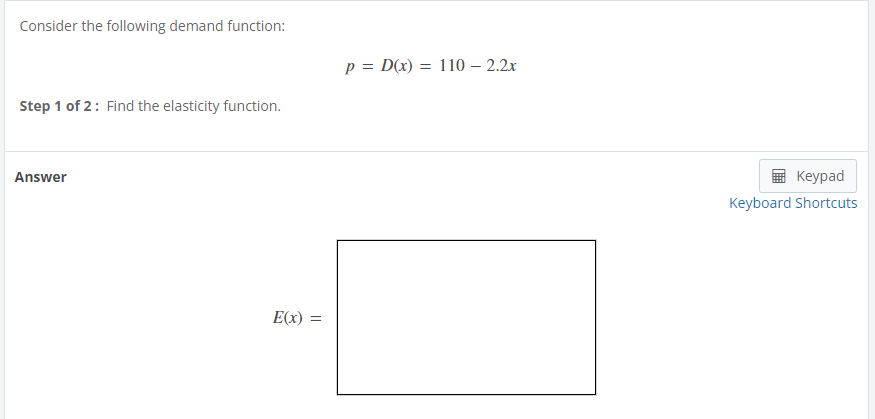 **Demand Function and Elasticity Calculation**

Consider the following demand function:
\[ p = D(x) = 110 - 2.2x \]

**Step 1 of 2**: Find the elasticity function.

**Answer:**

\[ E(x) = \]

*(Note: The placeholder for the elasticity function \(E(x)\) is provided as an empty box.)*

There are no graphs or diagrams in the image. The image consists of a demand function formula and an instruction to find the elasticity function, followed by an empty space for the answer.