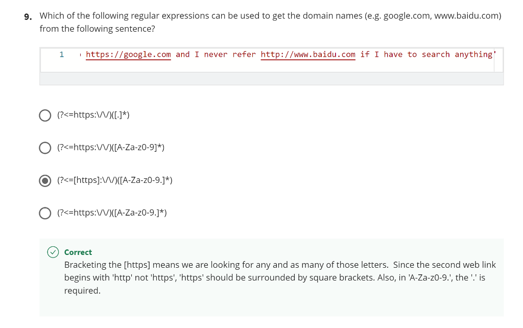 9. Which of the following regular expressions can be used to get the domain names (e.g. google.com, www.baidu.com)
from the following sentence?
· https://google.com and I never refer http://www.baidu.com if I have to search anything'
(?<=https:\/)([.]*)
(?<=https:/V)([A-Za-z0-9]*)
(?<=[https]:\/\/)([A-Za-z0-9.]*)
(?<=https:V/V)([A-Za-z0-9.]*)
Correct
Bracketing the [https] means we are looking for any and as many of those letters. Since the second web link
begins with 'http' not 'https', 'https' should be surrounded by square brackets. Also, in 'A-Za-z0-9.', the '.' is
required.
