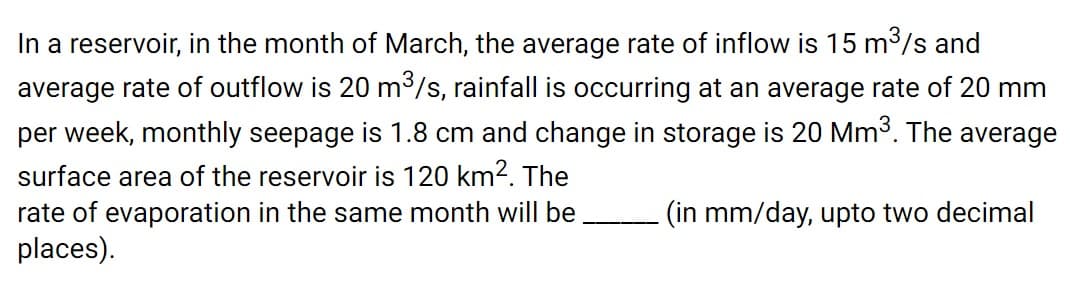 In a reservoir, in the month of March, the average rate of inflow is 15 m3/s and
average rate of outflow is 20 m³/s, rainfall is occurring at an average rate of 20 mm
per week, monthly seepage is 1.8 cm and change in storage is 20 Mm3. The average
surface area of the reservoir is 120 km2. The
rate of evaporation in the same month will be
places).
- (in mm/day, upto two decimal
