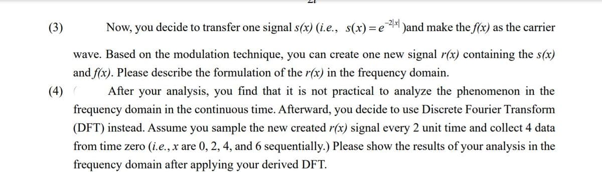 (3)
Now, you decide to transfer one signal s(x) (i.e., s(x)=eA )and make the f(x) as the carrier
wave. Based on the modulation technique, you can create one new signal r(x) containing the s(x)
and f(x). Please describe the formulation of the r(x) in the frequency domain.
(4)
After your analysis, you find that it is not practical to analyze the phenomenon in the
frequency domain in the continuous time. Afterward, you decide to use Discrete Fourier Transform
(DFT) instead. Assume you sample the new created r(x) signal every 2 unit time and collect 4 data
from time zero (i.e., x are 0, 2, 4, and 6 sequentially.) Please show the results of your analysis in the
frequency domain after applying your derived DFT.
