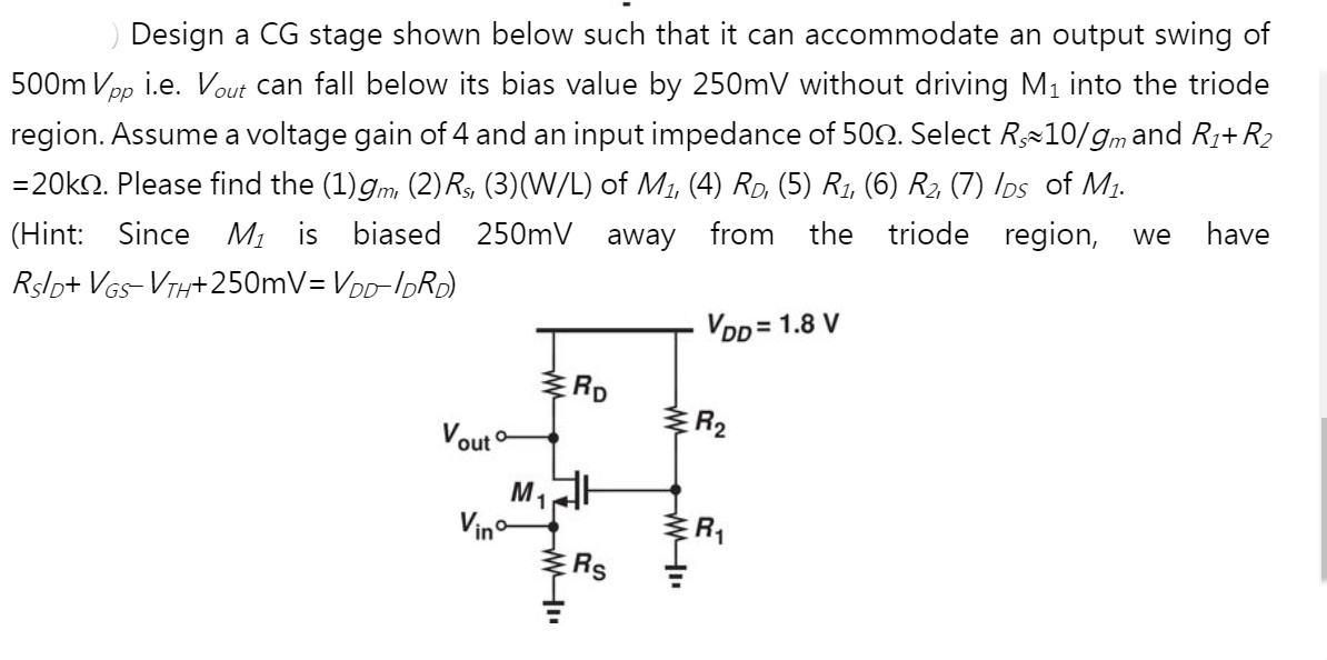 Design a CG stage shown below such that it can accommodate an output swing of
500m Vpp i.e. Vout can fall below its bias value by 250mV without driving M1 into the triode
region. Assume a voltage gain of 4 and an input impedance of 50N. Select R10/gmand R1+R2
=20kn. Please find the (1)gm, (2) Rs, (3)(W/L) of Mi, (4) Ro, (5) R1, (6) R, (7) Ios of M1.
(Hint: Since M1 is biased 250mV away from the triode region,
we
have
Rslp+ VGs- VTH+ 250mV= VDD-IDRD)
VDD = 1.8 V
ERD
Vout °
ER2
M1
Vino
E RS
ER
