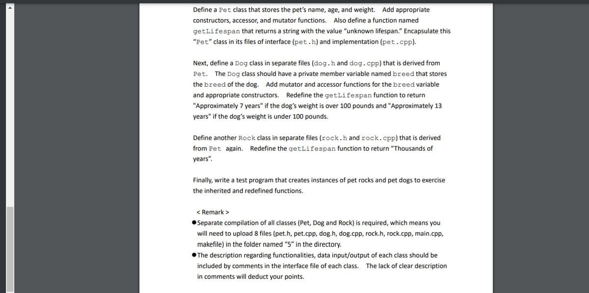 Define a Pet class that stores the pet's name, age, and weight. Add appropriate
constructors, accessor, and mutator functions. Also define a function named
getLifespan that returns a string with the value “unknown lifespan." Encapsulate this
"Pet" class in its files of interface (pet.h) and implementation (pet.cpp).
Next, define a Dog class in separate files (dog.h and dog.cpp) that is derived from
Pet.
The Dog class should have a private member variable named breed that stores
the breed of the dog. Add mutator and accessor functions for the breed variable
and appropriate constructors. Redefine the getLifespan function to return
"Approximately 7 years" if the dog's weight is over 100 pounds and "Approximately 13
years" if the dog's weight is under 100 pounds.
Define another Rock class in separate files (rock.h and rock.cpp) that is derived
from Pet again. Redefine the getLifespan function to return "Thousands of
years".
Finally, write a test program that creates instances of pet rocks and pet dogs to exercise
the inherited and redefined functions.
< Remark >
• Separate compilation of all classes (Pet, Dog and Rock) is required, which means you
will need to upload 8 files (pet.h, pet.cpp, dog.h, dog.cpp, rock.h, rock.cpp, main.cpp,
makefile) in the folder named "5" in the directory.
•The description regarding functionalities, data input/output of each class should be
included by comments in the interface file of each class. The lack of clear description
in comments will deduct your points.
