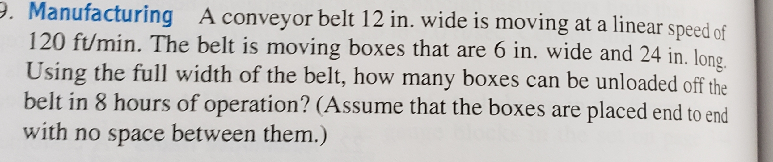 P. Manufacturing A conveyor belt 12 in. wide is moving at a linear speed of
120 ft/min. The belt is moving boxes that are 6 in. wide and 24 in. long.
Using the full width of the belt, how many boxes can be unloaded off the
belt in 8 hours of operation? (Assume that the boxes are placed end to end
with no space between them.)
