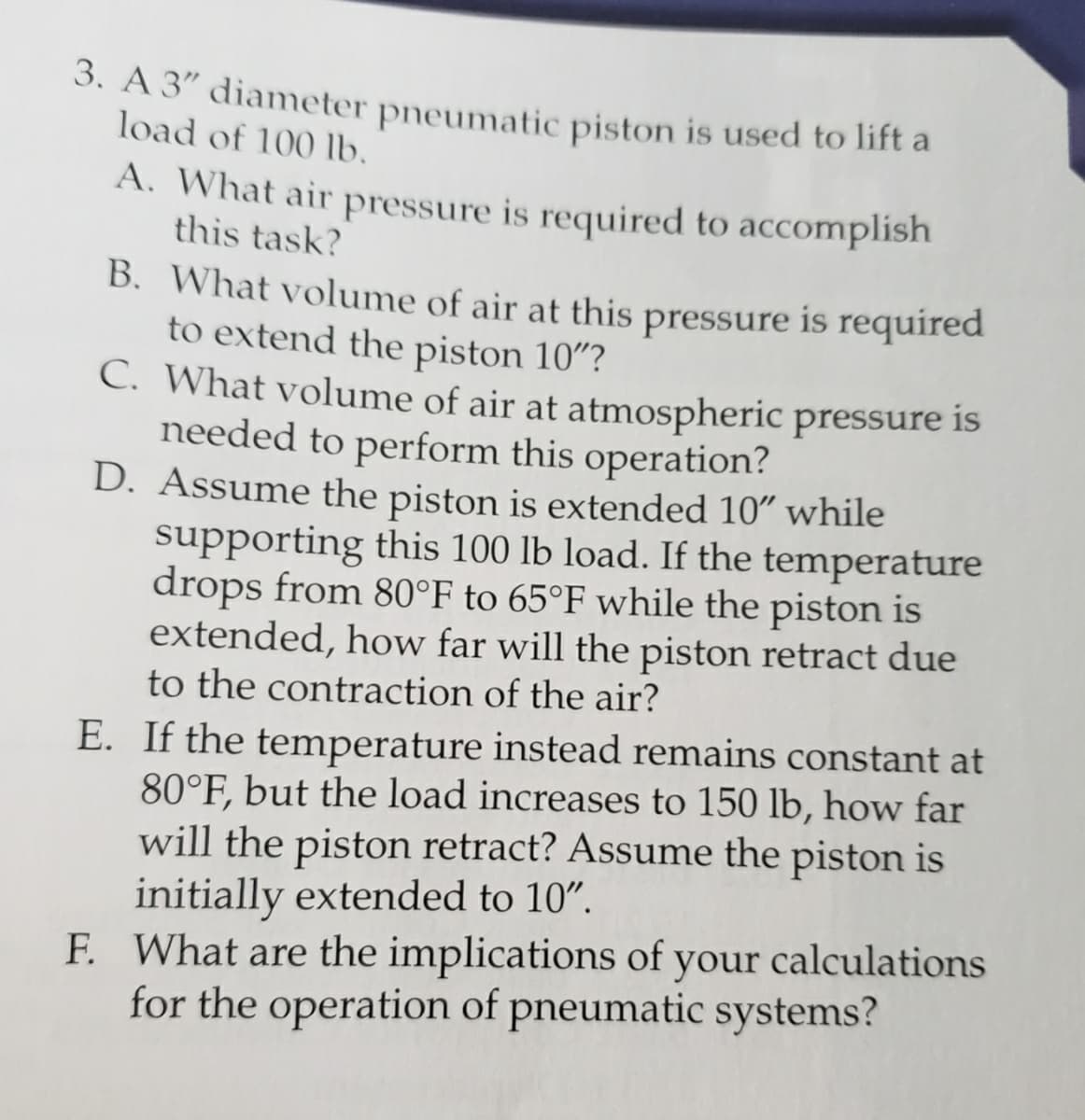 3. A 3" diameter pneumatic piston is used to lift a
load of 100 lb.
A. What air pressure is required to accomplish
this task?
B. What volume of air at this pressure is required
to extend the piston 10"?
C. What volume of air at atmospheric pressure is
needed to perform this operation?
D. Assume the piston is extended 10" while
supporting this 100 lb load. If the temperature
drops from 80°F to 65°F while the piston is
extended, how far will the piston retract due
to the contraction of the air?
E. If the temperature instead remains constant at
80°F, but the load increases to 150 lb, how far
will the piston retract? Assume the piston is
initially extended to 10".
F. What are the implications of your calculations
for the operation of pneumatic systems?
