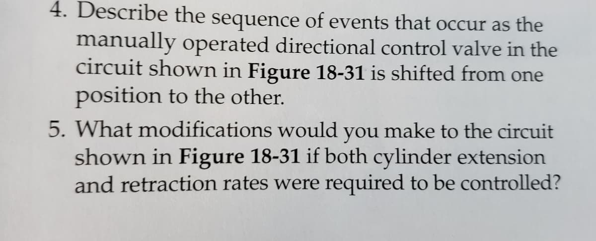 4. Describe the sequence of events that occur as the
manually operated directional control valve in the
circuit shown in Figure 18-31 is shifted from one
position to the other.
5. What modifications would you make to the circuit
shown in Figure 18-31 if both cylinder extension
and retraction rates were required to be controlled?
