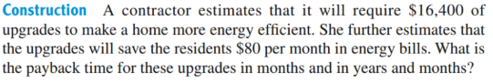 Construction A contractor estimates that it will require $16,400 of
upgrades to make a home more energy efficient. She further estimates that
the upgrades will save the residents $80 per month in energy bills. What is
the payback time for these upgrades in months and in years and months?
