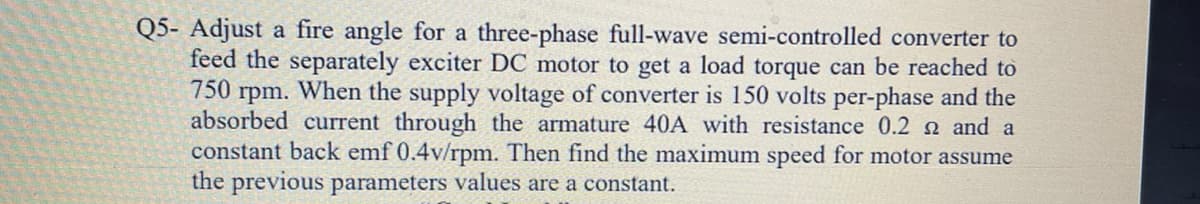 Q5- Adjust a fire angle for a three-phase full-wave semi-controlled converter to
feed the separately exciter DC motor to get a load torque can be reached to
750 rpm. When the supply voltage of converter is 150 volts per-phase and the
absorbed current through the armature 40A with resistance 0.2 2 and a
constant back emf 0.4v/rpm. Then find the maximum speed for motor assume
the previous parameters values are a constant.
