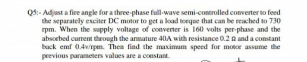 Q5:- Adjust a fire angle for a three-phase full-wave semi-controlled converter to feed
the separately exciter DC motor to get a load torque that can be reached to 730
rpm. When the supply voltage of converter is 160 volts per-phase and the
absorbed current through the armature 40A with resistance 0.2 a and a constant
back emf 0.4v/rpm. Then find the maximum speed for motor assume the
previous parameters values are a constant.
