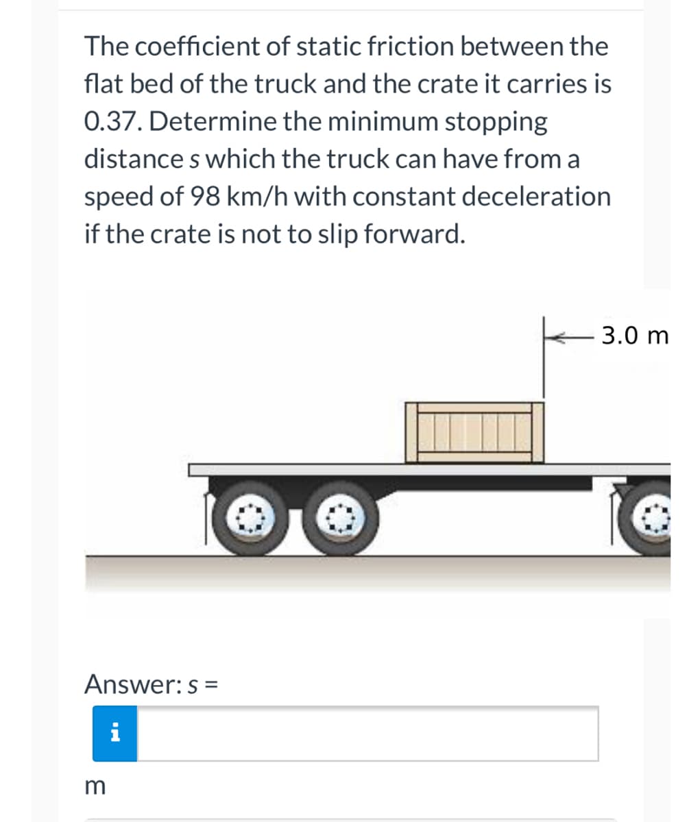 ### Understanding the Minimum Stopping Distance

The **coefficient of static friction** between the flatbed of the truck and the crate it carries is **0.37**. This is an essential factor in determining whether the crate will slip forward when the truck decelerates. To ensure the crate does not slip, the truck’s stopping distance, denoted as **s**, must be calculated. Here, the truck travels at a speed of **98 km/h** and decelerates at a constant rate.

#### Problem Statement:
**Determine the minimum stopping distance \(s\) which the truck can have from a speed of 98 km/h with constant deceleration if the crate is not to slip forward.**

### Diagram Description
Below the problem statement is a diagram illustrating a truck carrying a crate. The following components and measurements are highlighted:
- **Truck Flatbed**: The surface on which the crate is placed.
- **Crate**: Positioned on the flatbed.
- **Measurement Arrow**: Indicating a distance of **3.0 meters** from the starting point. This distance can relate to the position of the crate on the flatbed.

### Solution:
To compute the minimum stopping distance \(s\), you will apply the principles of physics related to friction and motion. Here, the steps would involve:
1. **Convert Speed**: Transform 98 km/h to meters per second (m/s).
2. **Apply Friction Formula**: Use the coefficient of friction to calculate the maximum deceleration without slipping.
3. **Calculate Stopping Distance**: Use the stopping distance formula considering the deceleration derived from static friction.

**Formula Overview:**
\[ \text{Stopping Distance (s)} = \frac{v^2}{2a} \]
Where:
- \(v\) is the initial velocity (m/s)
- \(a\) is the deceleration which relates to the frictional force.

### Answer Input:
**Answer: \(s\) =** [Input box for submitting the answer]
- The units for stopping distance \(s\) should be in meters.

By following these steps and understanding the diagram, you can calculate the necessary stopping distance to prevent the crate from slipping forward.