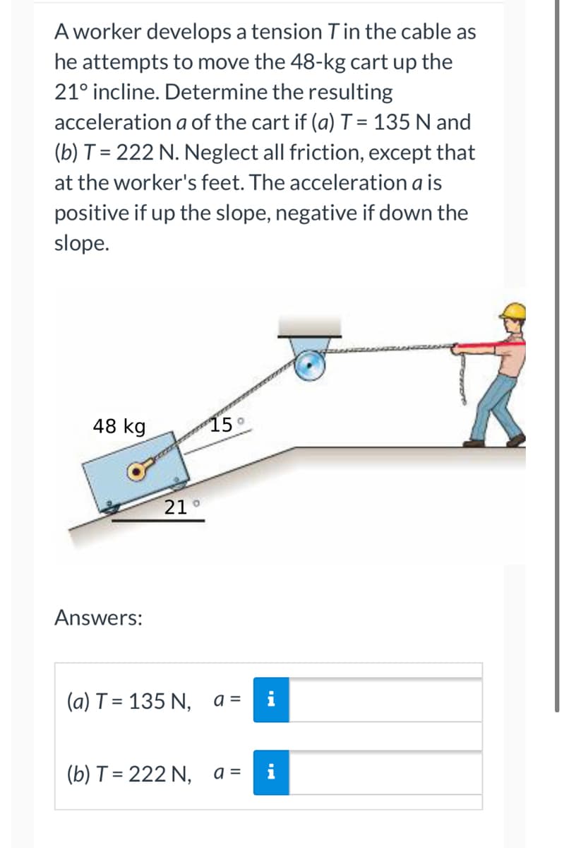 **Problem Statement:**

A worker develops a tension \( T \) in the cable as he attempts to move the 48-kg cart up the 21° incline. Determine the resulting acceleration \( a \) of the cart if 
(a) \( T = 135 \, \text{N} \) and 
(b) \( T = 222 \, \text{N} \). Neglect all friction, except that at the worker's feet. The acceleration \( a \) is positive if up the slope, negative if down the slope.

**Diagram:**

The diagram shows a worker pulling a cart up an inclined plane at an angle of 21° with the horizontal. The cart has a mass of 48 kg and there is a pulley system assisting in the pulling motion. A tension \( T \) is developed in the cable.

**Analysis:**

To solve for the acceleration \( a \), we'll use Newton's second law in the direction parallel to the incline, taking into account the forces involved:

1. The component of gravitational force acting down the incline: 
   \[
   F_{\text{gravity}} = m \cdot g \cdot \sin(\theta)
   \]
   where \( m = 48 \, \text{kg} \), \( g = 9.81 \, \text{m/s}^2 \), and \( \theta = 21^\circ \).

2. The tension in the cable acts up the incline: \( T \).

3. The net force \( F_{\text{net}} \) equals mass times acceleration \( a \):
   \[
   F_{\text{net}} = T - m \cdot g \cdot \sin(\theta) = m \cdot a
   \]

Solve for \( a \):
   \[
   a = \frac{T - m \cdot g \cdot \sin(\theta)}{m}
   \]

**Calculations:**

For part (a) when \( T = 135 \, \text{N} \):

1. Calculate the component of the gravitational force:
   \[
   F_{\text{gravity}} = 48 \cdot 9.81 \cdot \sin(21^\circ)
   \approx 48 \cdot 9.81 \cdot 0.3584 
   \approx 168.69 \, \