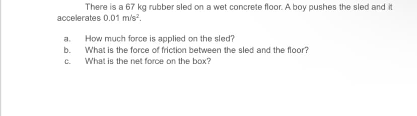 There is a 67 kg rubber sled on a wet concrete floor. A boy pushes the sled and it
accelerates 0.01 m/s².
a.
How much force is applied on the sled?
b. What is the force of friction between the sled and the floor?
C.
What is the net force on the box?
