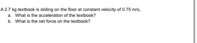 A 2.7 kg textbook is sliding on the floor at constant velocity of 0.75 m/s,
a. What is the acceleration of the textbook?
b. What is the net force on the textbook?
