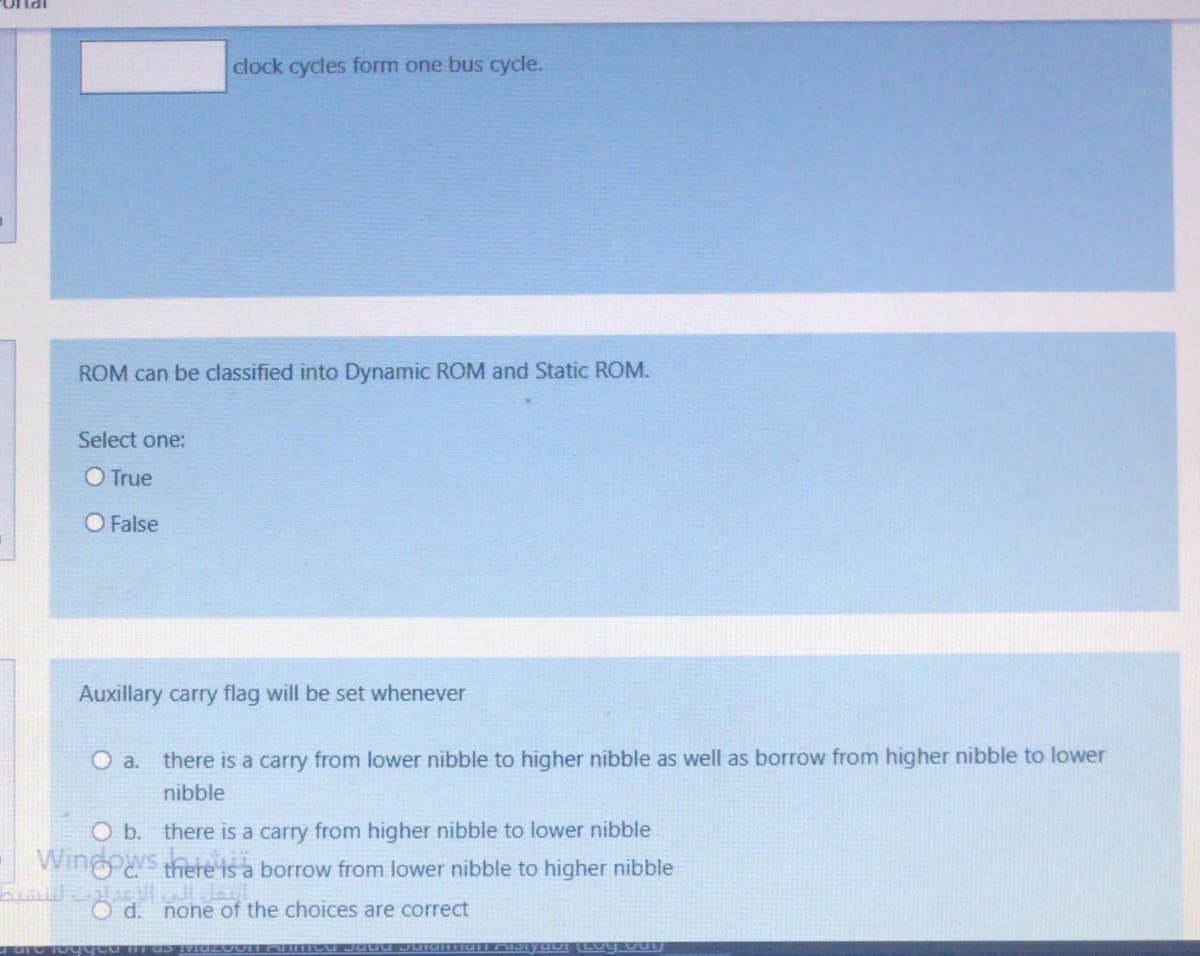 onal
clock cycles form one bus cycle.
ROM can be classified into Dynamic ROM and Static ROM.
Select one:
O True
O False
Auxillary carry flag will be set whenever
O a. there is a carry from lower nibble to higher nibble as well as borrow from higher nibble to lower
nibble
O b. there is a carry from higher nibble to lower nibble
Wingos there is a borrow from lower nibble to higher nibble
C.
OlacVl Jal
none of the choices are correct
