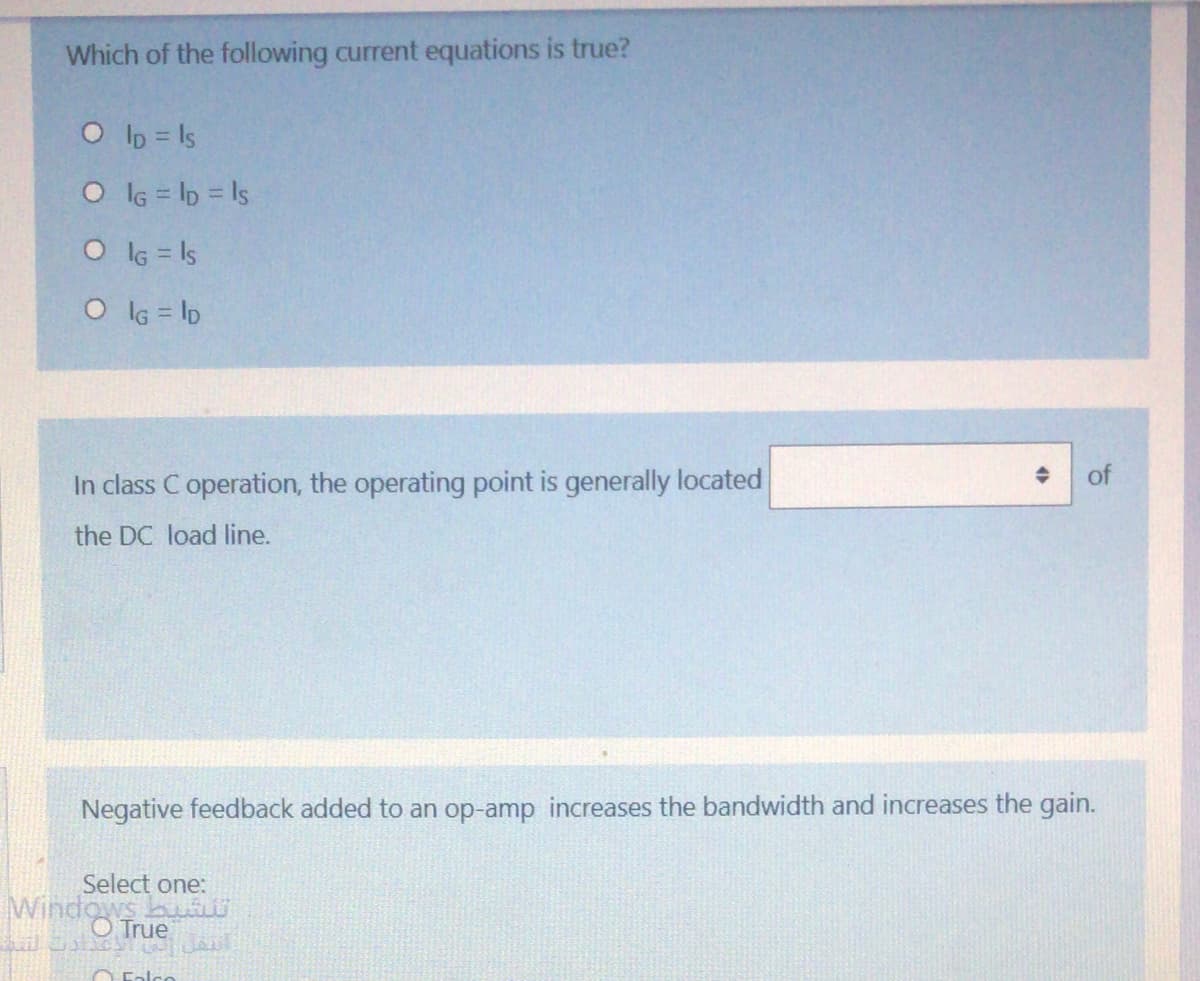 Which of the following current equations is true?
O lb = Is
O lG = lp = Is
O lG = Is
O lG = lD
of
In class C operation, the operating point is generally located
the DC load line.
Negative feedback added to an op-amp increases the bandwidth and increases the gain.
Select one:
Windo True
O Ealco
