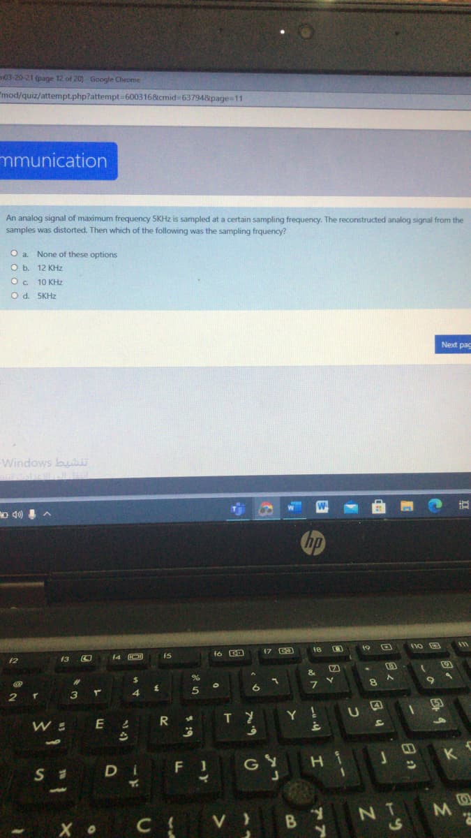 03-20-21 (page 12 of 20) - Google Chrome
"mod/quiz/attempt.php?attempt-600316&cmid=63794&page=11
mmunication
An analog signal of maximum frequency 5KHz is sampled at a certain sampling frequency. The reconstructed analog signal from the
samples was distorted. Then which of the following was the sampling frquency?
O a. None of these options
O b. 12 KHz
10 KHz
O d. 5KHZ
Next pac
Windows bui
5急如》
W
hp
47 Ca
19
f2
f3
14 O
15
&
%24
T
Y !
E
DI
G Y
H
B Y
NT
