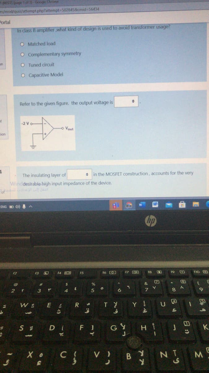 (REST page 1 of 3)-Google Chrome
m/mod/quiz/attempt.php?attempt=502845&cmid%-56434
Portal
In class B amplifier ,what kind of design is used to avoid transformer usage?
O Matched load
O Complementary symmetry
on
O Tuned circuit
O Capacitive Model
Refer to the given figure. the output voltage is
of
-2 V
o Vout
tion
The insulating layer of
• in the MOSFET construction, accounts for the very
Winddesirable high input impedance of the device.
ENG D 40)
f2
f3
f4 O
f5
fó CD
18
19
%23
$
&
2.
3
4.
8.
4
Y !
S
D i
F 1
GY
H i
C {
V }
NT
