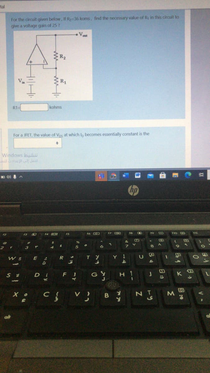 tal
For the circuit given below, If R2-36 koms, find the necessary value of R, in this circuit to
give a voltage gain of 25 ?
V.
R2
R1=
kohms
For a JFET, the value of Vps at which Ip becomes essentially constant is the
Windows bu
lacJI Jal
D d0)
hp
18
19
f2
f4
f5
8.
8.
4
5)
E
Y
2)
D I
G
B
