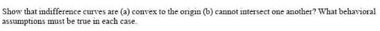 Show that indifference curves are (a) convex to the origin (b) cannot intersect one another? What behavioral
assumptions must be true in each case.
