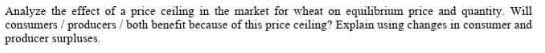 Analyze the effect of a price ceiling in the market for wheat on equilibrium price and quantity. Will
consumers / producers /both benefit because of this price ceiling? Explain using changes in consumer and
producer surpluses.
