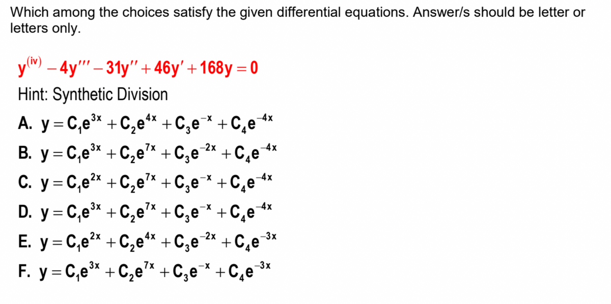 Which among the choices satisfy the given differential equations. Answer/s should be letter or
letters only.
(iv)
ym – 4y"' – 31y" + 46y' +168y = 0
Hint: Synthetic Division
3x
4x
-4x
A. y = C,e* +C,e** + C,e* + C¸e**
В. у %3D С,ей + С,е* + C,е
7x
-2x
+C,e4x
C. y = C,e* + C,e* + C,e¯* +C¸e+4*
D. y = C,e* +C,e* +C,e* +C,e*
E. y = C,e²* + C,e** +C,e
F. y = C,e* + C,e* +C,e* +C,e¯
2х
7x
3x
7x
-4x
-2x
+C¸e ³*
4x
%3D
4
3x
7x
-X
-3x
%3D
