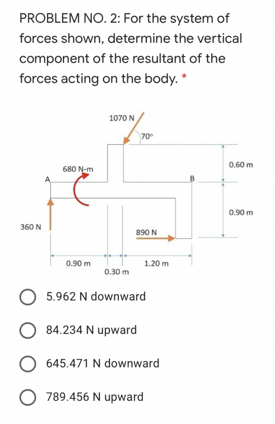 PROBLEM NO. 2: For the system of
forces shown, determine the vertical
component of the resultant of the
forces acting on the body. *
1070 N
70°
0.60 m
680 N-m
A,
0.90 m
360 N
890 N
0.90 m
1.20 m
0.30 m
5.962 N downward
84.234 N upward
645.471 N downward
789.456 N upward
