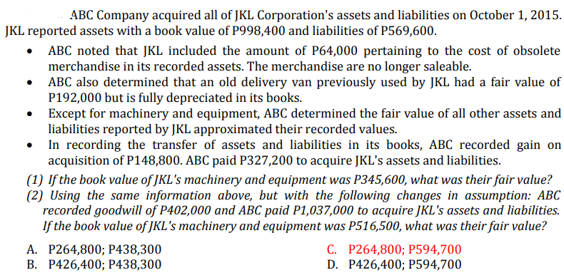 ABC Company acquired all of JKL Corporation's assets and liabilities on October 1, 2015.
JKL reported assets with a book value of P998,400 and liabilities of P569,600.
• ABC noted that JKL included the amount of P64,000 pertaining to the cost of obsolete
merchandise in its recorded assets. The merchandise are no longer saleable.
ABC also determined that an old delivery van previously used by JKL had a fair value of
P192,000 but is fully depreciated in its books.
Except for machinery and equipment, ABC determined the fair value of all other assets and
liabilities reported by JKL approximated their recorded values.
In recording the transfer of assets and liabilities in its books, ABC recorded gain on
acquisition of P148,800. ABC paid P327,200 to acquire JKL's assets and liabilities.
(1) If the book value of JKL's machinery and equipment was P345,600, what was their fair value?
(2) Using the same information above, but with the following changes in assumption: ABC
recorded goodwill of P402,000 and ABC paid P1,037,000 to acquire JKL's assets and liabilities.
If the book value of JKL's machinery and equipment was P516,500, what was their fair value?
А. Р264,800;B Р438,300
В. Р426,400; Р438,300
C. P264,800; P594,700
D. P426,400; P594,700
