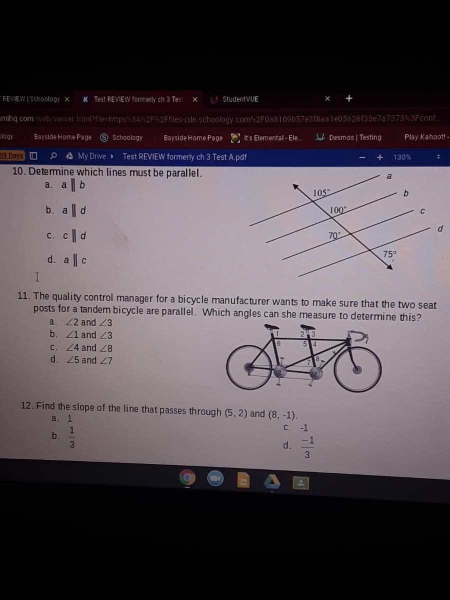 REVIEW | Schoology x
K Test REVIEW formerly ch 3 Test
G StudentVUE
mihq.com/web/viewer html?file=https%3A%2F%2Ffiles-cdn.schoology.com % 2F0a8109b57e3f8aale05828f33e7a7373%3Fcont.
ology
Bayside Home Page 9 Schoology
Bayside Home Page E It's Elemental - Ele.
Jab Desmos | Testing
Play Kahoot! -
59 Days
P A My Drive>
Test REVIEW formerly ch 3 Test A.pdf
130%
10. Detemine which lines must be parallel.
a. a || b
105°
b. a || d
100
C
c. c|| d
70
75°
d. a || c
11. The quality control manager for a bicycle manufacturer wants to make sure that the two seat
posts for a tandem bicycle are parallel. Which angles can she measure to determine this?
a. 2 and 3
b. Z1 and Z3
C. 24 and
d. 45 and Z7
12. Find the slope of the line that passes through (5, 2) and (8, -1).
a.
1
C.
-1
1
b.
3
- 1
d.
3
