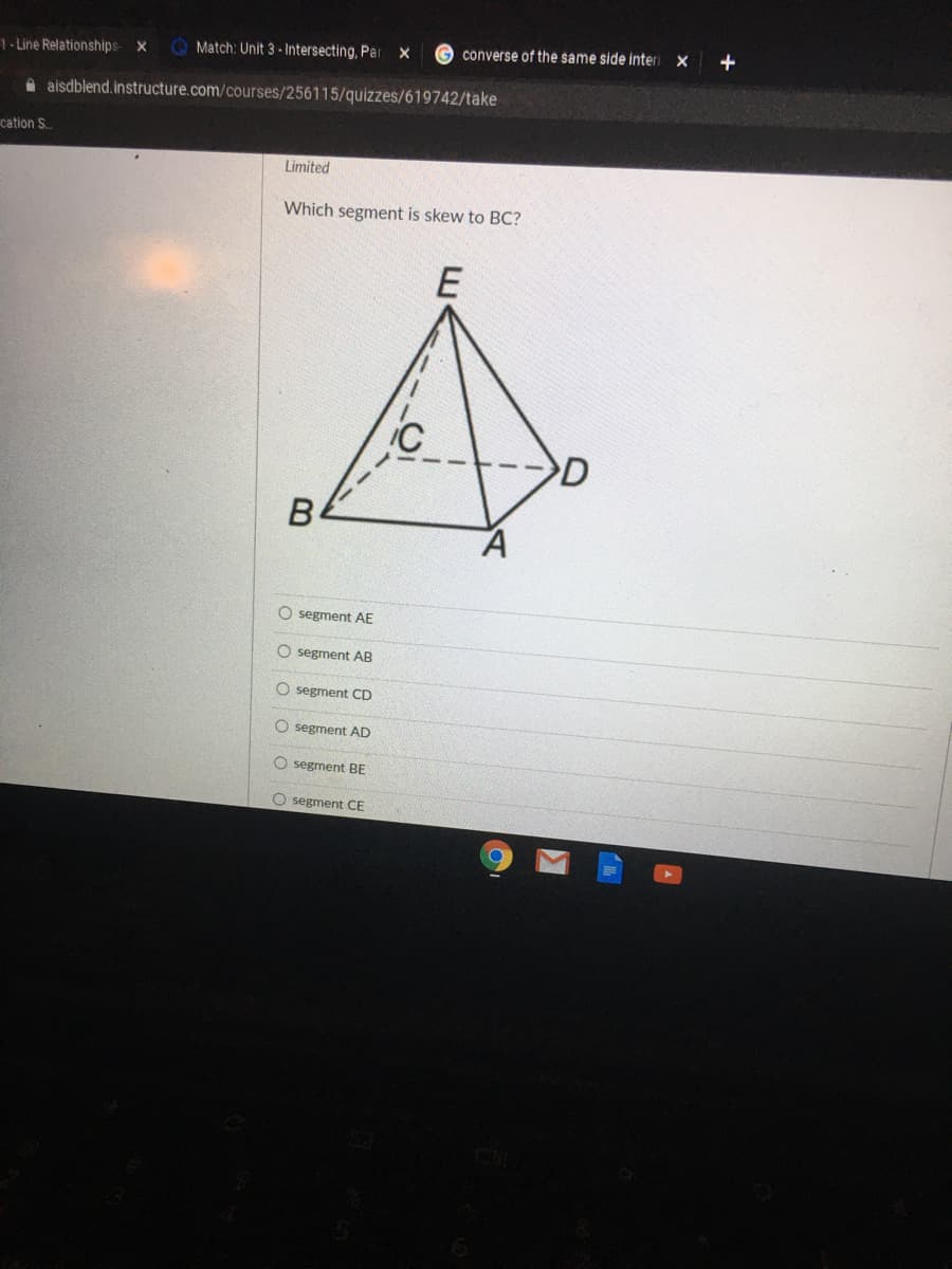 G converse of the same side interi x
+
1-Line Relationships
Match: Unit 3- Intersecting, Par
A aisdblend.instructure.com/courses/256115/quizzes/619742/take
cation S.
Limited
Which segment is skew to BC?
E
D
O segment AE
O segment AB
O segment CD
O segment AD
O segment BE
O segment CE
O o O O
