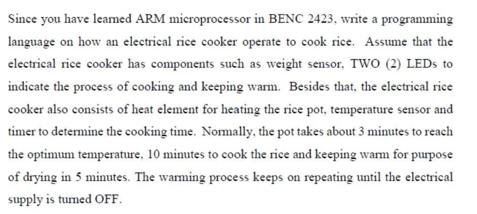 Since you have learned ARM microprocessor in BENC 2423, write a programming
language on how an electrical rice cooker operate to cook rice. Assume that the
electrical rice cooker has components such as weight sensor, TwO (2) LEDS to
indicate the process of cooking and keeping warm. Besides that, the electrical rice
cooker also consists of heat element for heating the rice pot, temperature sensor and
timer to determine the cooking time. Normally, the pot takes about 3 minutes to reach
the optimum temperature, 10 minutes to cook the rice and keeping warm for purpose
of drying in 5 minutes. The warming process keeps on repeating until the electrical
supply is turned OFF.
