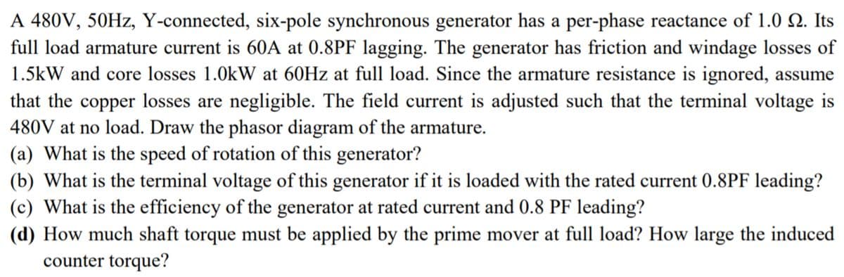 A 480V, 50HZ, Y-connected, six-pole synchronous generator has a per-phase reactance of 1.0 Q. Its
full load armature current is 60A at 0.8PF lagging. The generator has friction and windage losses of
1.5kW and core losses 1.0kW at 60HZ at full load. Since the armature resistance is ignored, assume
that the copper losses are negligible. The field current is adjusted such that the terminal voltage is
480V at no load. Draw the phasor diagram of the armature.
(a) What is the speed of rotation of this generator?
(b) What is the terminal voltage of this generator if it is loaded with the rated current 0.8PF leading?
(c) What is the efficiency of the generator at rated current and 0.8 PF leading?
(d) How much shaft torque must be applied by the prime mover at full load? How large the induced
counter torque?
